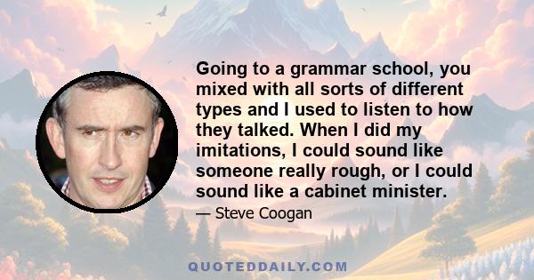 Going to a grammar school, you mixed with all sorts of different types and I used to listen to how they talked. When I did my imitations, I could sound like someone really rough, or I could sound like a cabinet minister.