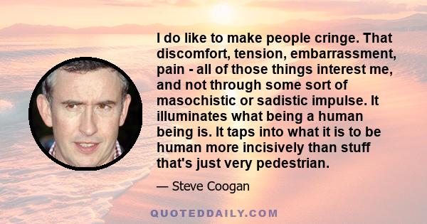 I do like to make people cringe. That discomfort, tension, embarrassment, pain - all of those things interest me, and not through some sort of masochistic or sadistic impulse. It illuminates what being a human being is.