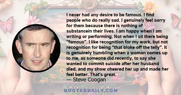 I never had any desire to be famous. I find people who do really sad. I genuinely feel sorry for them because there is nothing of substancein their lives. I am happy when I am writing or performing. Not when I sit there