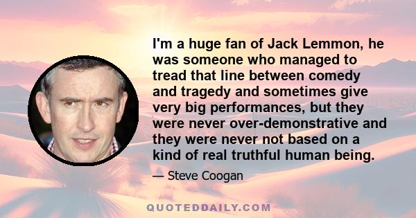 I'm a huge fan of Jack Lemmon, he was someone who managed to tread that line between comedy and tragedy and sometimes give very big performances, but they were never over-demonstrative and they were never not based on a