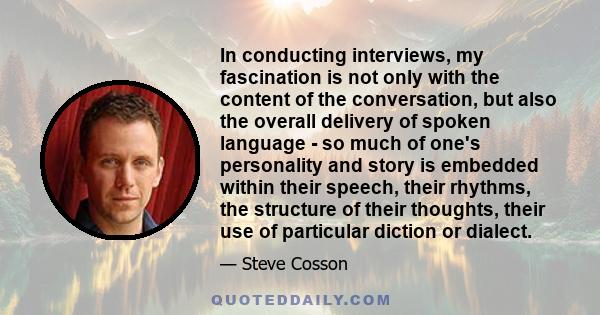 In conducting interviews, my fascination is not only with the content of the conversation, but also the overall delivery of spoken language - so much of one's personality and story is embedded within their speech, their