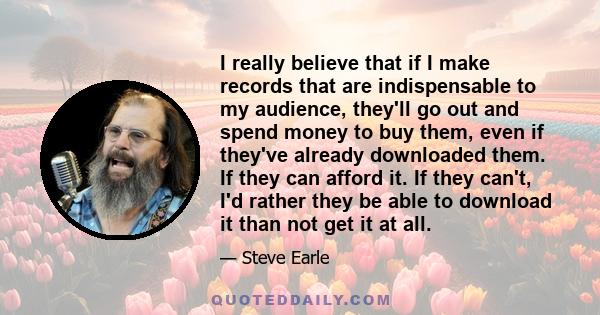 I really believe that if I make records that are indispensable to my audience, they'll go out and spend money to buy them, even if they've already downloaded them. If they can afford it. If they can't, I'd rather they