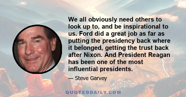 We all obviously need others to look up to, and be inspirational to us. Ford did a great job as far as putting the presidency back where it belonged, getting the trust back after Nixon. And President Reagan has been one