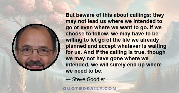 But beware of this about callings: they may not lead us where we intended to go or even where we want to go. If we choose to follow, we may have to be willing to let go of the life we already planned and accept whatever