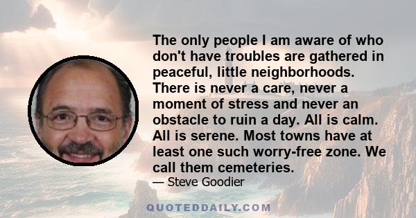 The only people I am aware of who don't have troubles are gathered in peaceful, little neighborhoods. There is never a care, never a moment of stress and never an obstacle to ruin a day. All is calm. All is serene. Most