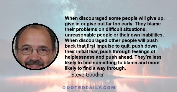 When discouraged some people will give up, give in or give out far too early. They blame their problems on difficult situations, unreasonable people or their own inabilities. When discouraged other people will push back
