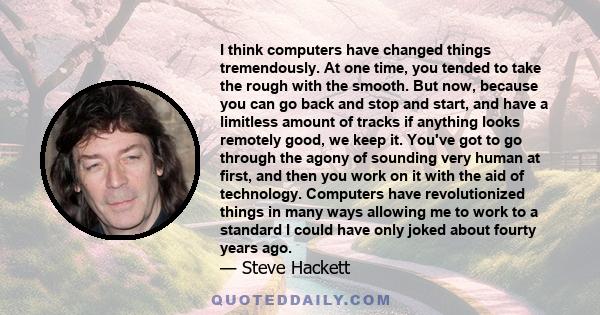 I think computers have changed things tremendously. At one time, you tended to take the rough with the smooth. But now, because you can go back and stop and start, and have a limitless amount of tracks if anything looks