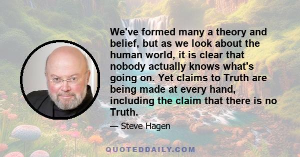 We've formed many a theory and belief, but as we look about the human world, it is clear that nobody actually knows what's going on. Yet claims to Truth are being made at every hand, including the claim that there is no