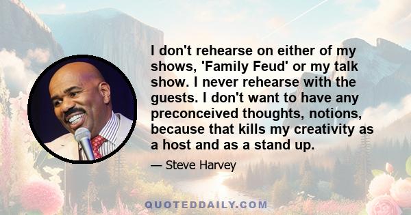 I don't rehearse on either of my shows, 'Family Feud' or my talk show. I never rehearse with the guests. I don't want to have any preconceived thoughts, notions, because that kills my creativity as a host and as a stand