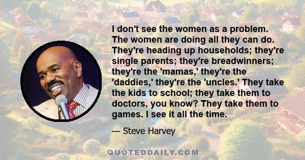 I don't see the women as a problem. The women are doing all they can do. They're heading up households; they're single parents; they're breadwinners; they're the 'mamas,' they're the 'daddies,' they're the 'uncles.'