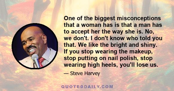 One of the biggest misconceptions that a woman has is that a man has to accept her the way she is. No, we don't. I don't know who told you that. We like the bright and shiny. If you stop wearing the makeup, stop putting