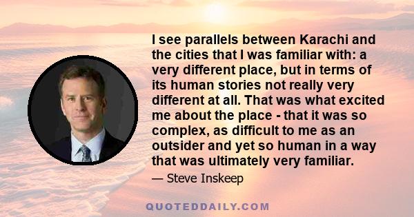 I see parallels between Karachi and the cities that I was familiar with: a very different place, but in terms of its human stories not really very different at all. That was what excited me about the place - that it was