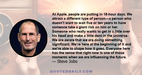 At Apple, people are putting in 18-hour days. We attract a different type of person—a person who doesn’t want to wait five or ten years to have someone take a giant risk on him or her. Someone who really wants to get in