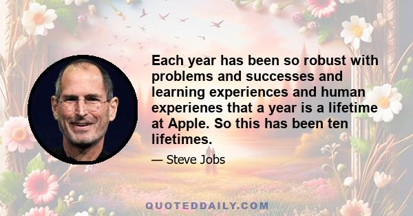 Each year has been so robust with problems and successes and learning experiences and human experienes that a year is a lifetime at Apple. So this has been ten lifetimes.