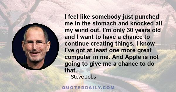 I feel like somebody just punched me in the stomach and knocked all my wind out. I'm only 30 years old and I want to have a chance to continue creating things. I know I've got at least one more great computer in me. And