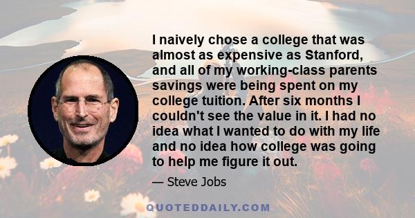 I naively chose a college that was almost as expensive as Stanford, and all of my working-class parents savings were being spent on my college tuition. After six months I couldn't see the value in it. I had no idea what