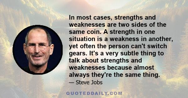 In most cases, strengths and weaknesses are two sides of the same coin. A strength in one situation is a weakness in another, yet often the person can't switch gears. It's a very subtle thing to talk about strengths and