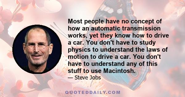 Most people have no concept of how an automatic transmission works, yet they know how to drive a car. You don't have to study physics to understand the laws of motion to drive a car. You don't have to understand any of