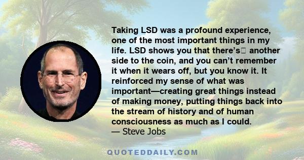 Taking LSD was a profound experience, one of the most important things in my life. LSD shows you that there’s another side to the coin, and you can’t remember it when it wears off, but you know it. It reinforced my