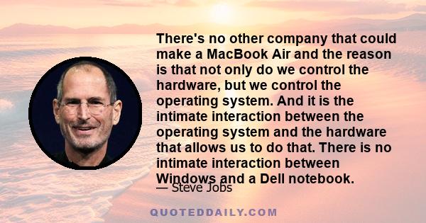There's no other company that could make a MacBook Air and the reason is that not only do we control the hardware, but we control the operating system. And it is the intimate interaction between the operating system and