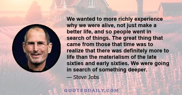 We wanted to more richly experience why we were alive, not just make a better life, and so people went in search of things. The great thing that came from those that time was to realize that there was definitely more to