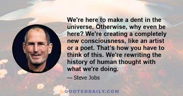 We're here to make a dent in the universe. Otherwise, why even be here? We're creating a completely new consciousness, like an artist or a poet. That’s how you have to think of this. We're rewriting the history of human