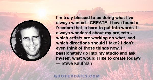 I'm truly blessed to be doing what I've always wanted - CREATE. I have found a freedom that is hard to put into words. I always wondered about my projects - which artists are working on what, and which directions should