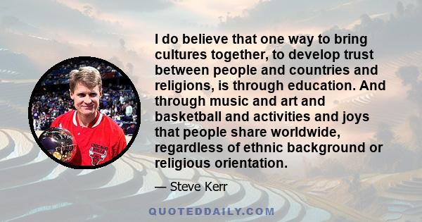 I do believe that one way to bring cultures together, to develop trust between people and countries and religions, is through education. And through music and art and basketball and activities and joys that people share