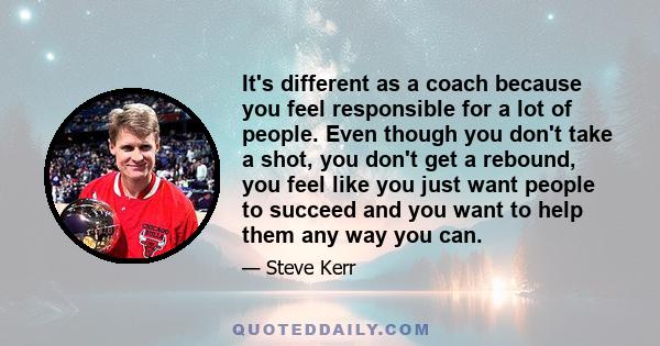 It's different as a coach because you feel responsible for a lot of people. Even though you don't take a shot, you don't get a rebound, you feel like you just want people to succeed and you want to help them any way you