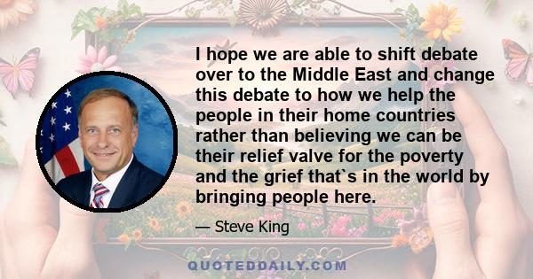 I hope we are able to shift debate over to the Middle East and change this debate to how we help the people in their home countries rather than believing we can be their relief valve for the poverty and the grief that`s