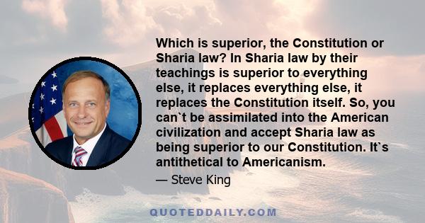 Which is superior, the Constitution or Sharia law? In Sharia law by their teachings is superior to everything else, it replaces everything else, it replaces the Constitution itself. So, you can`t be assimilated into the