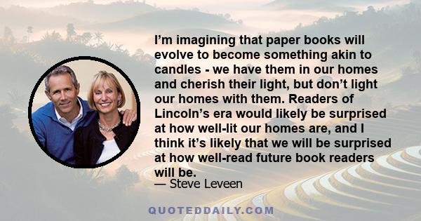I’m imagining that paper books will evolve to become something akin to candles - we have them in our homes and cherish their light, but don’t light our homes with them. Readers of Lincoln’s era would likely be surprised