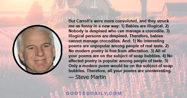 But Carroll's were more convoluted, and they struck me as funny in a new way: 1) Babies are illogical. 2) Nobody is despised who can manage a crocodile. 3) Illogical persons are despised. Therefore, babies cannot manage