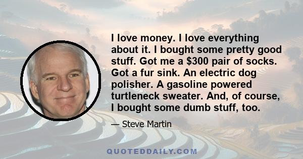 I love money. I love everything about it. I bought some pretty good stuff. Got me a $300 pair of socks. Got a fur sink. An electric dog polisher. A gasoline powered turtleneck sweater. And, of course, I bought some dumb