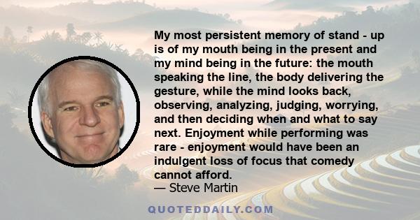 My most persistent memory of stand - up is of my mouth being in the present and my mind being in the future: the mouth speaking the line, the body delivering the gesture, while the mind looks back, observing, analyzing,