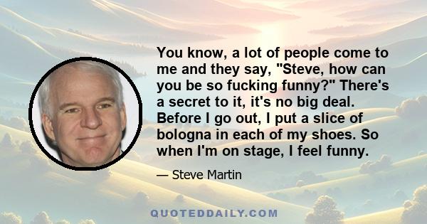 You know, a lot of people come to me and they say, Steve, how can you be so fucking funny? There's a secret to it, it's no big deal. Before I go out, I put a slice of bologna in each of my shoes. So when I'm on stage, I