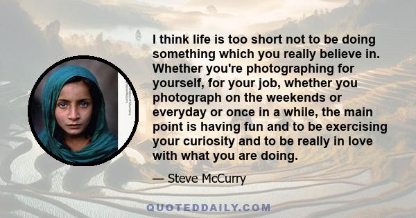 I think life is too short not to be doing something which you really believe in. Whether you're photographing for yourself, for your job, whether you photograph on the weekends or everyday or once in a while, the main