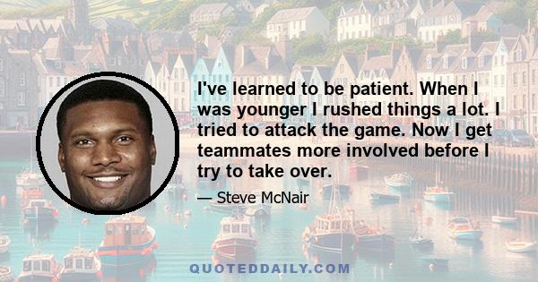 I've learned to be patient. When I was younger I rushed things a lot. I tried to attack the game. Now I get teammates more involved before I try to take over.