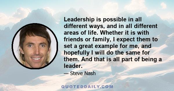 Leadership is possible in all different ways, and in all different areas of life. Whether it is with friends or family, I expect them to set a great example for me, and hopefully I will do the same for them. And that is