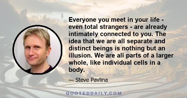 Everyone you meet in your life - even total strangers - are already intimately connected to you. The idea that we are all separate and distinct beings is nothing but an illusion. We are all parts of a larger whole, like