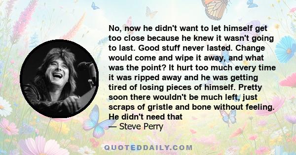 No, now he didn't want to let himself get too close because he knew it wasn't going to last. Good stuff never lasted. Change would come and wipe it away, and what was the point? It hurt too much every time it was ripped