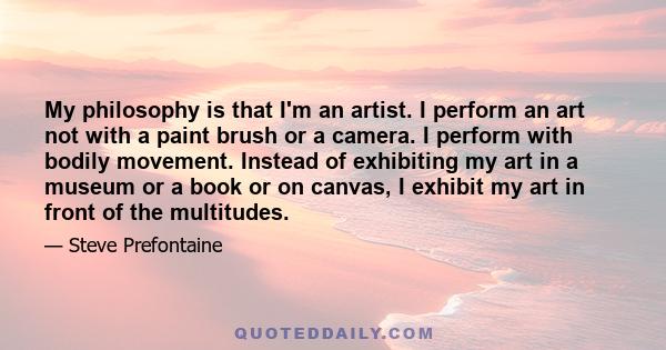 My philosophy is that I'm an artist. I perform an art not with a paint brush or a camera. I perform with bodily movement. Instead of exhibiting my art in a museum or a book or on canvas, I exhibit my art in front of the