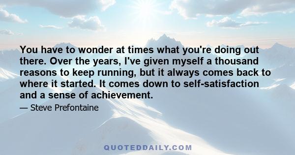 You have to wonder at times what you're doing out there. Over the years, I've given myself a thousand reasons to keep running, but it always comes back to where it started. It comes down to self-satisfaction and a sense
