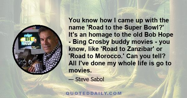 You know how I came up with the name 'Road to the Super Bowl?' It's an homage to the old Bob Hope - Bing Crosby buddy movies - you know, like 'Road to Zanzibar' or 'Road to Morocco.' Can you tell? All I've done my whole