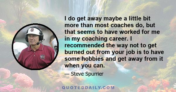 I do get away maybe a little bit more than most coaches do, but that seems to have worked for me in my coaching career. I recommended the way not to get burned out from your job is to have some hobbies and get away from