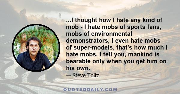 ...I thought how I hate any kind of mob - I hate mobs of sports fans, mobs of environmental demonstrators, I even hate mobs of super-models, that's how much I hate mobs. I tell you, mankind is bearable only when you get