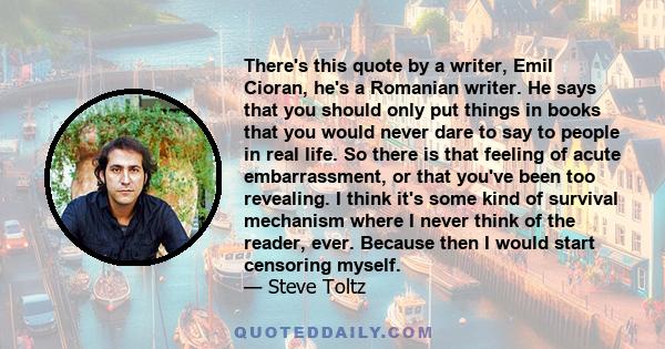 There's this quote by a writer, Emil Cioran, he's a Romanian writer. He says that you should only put things in books that you would never dare to say to people in real life. So there is that feeling of acute