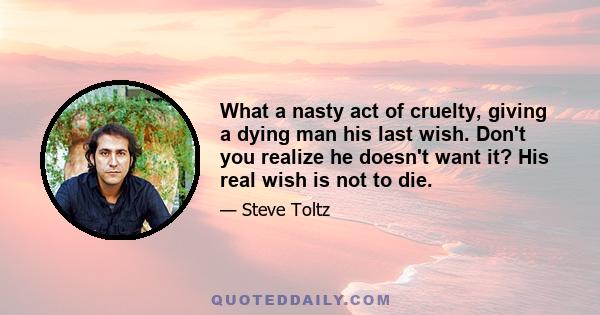 What a nasty act of cruelty, giving a dying man his last wish. Don't you realize he doesn't want it? His real wish is not to die.