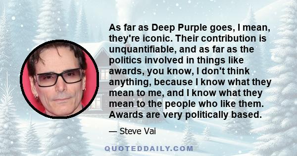 As far as Deep Purple goes, I mean, they're iconic. Their contribution is unquantifiable, and as far as the politics involved in things like awards, you know, I don't think anything, because I know what they mean to me,