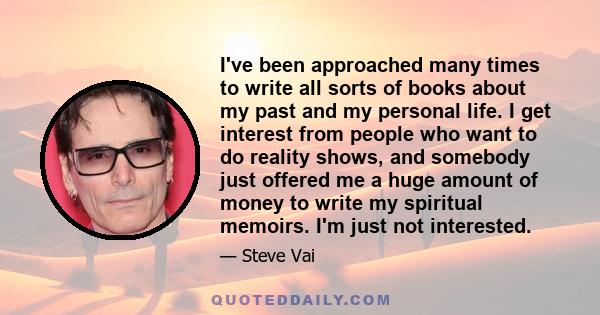 I've been approached many times to write all sorts of books about my past and my personal life. I get interest from people who want to do reality shows, and somebody just offered me a huge amount of money to write my
